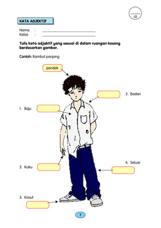10
KATA ADJEKTIF

Nama       :   ____________________________
Kelas      :   ____________________________

Tulis kata adjektif yang sesuai di dalam ruangan kosong
berdasarkan gambar.

Contoh: Rambut panjang

                 pendek
                              v




                                                          3. Badan
                                          v

1. Baju
                                  v




                          v
                                                          4. Seluar
2. Kuku
                                              v




5. Kasut
                     v




                                      7
 