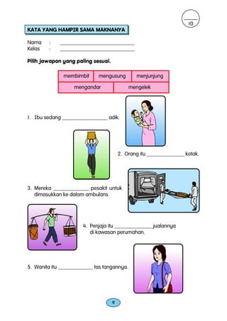 10
KATA YANG HAMPIR SAMA MAKNANYA

Nama     :   ____________________________
Kelas    :   ____________________________

Pilih jawapan yang paling sesuai.

               membimbit     mengusung         menjunjung

                   mengandar                 mengelek




1. Ibu sedang _________________ adik.




                                        2. Orang itu ______________ kotak.




3. Mereka _____________ pesakit untuk
   dimasukkan ke dalam ambulans.




                       4. Penjaja itu ______________ jualannya
                          di kawasan perumahan.




5. Wanita itu _____________ tas tangannya.




                                    9
 