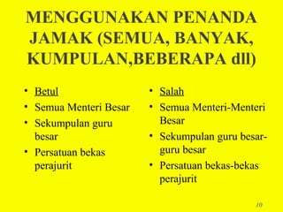 MENGGUNAKAN PENANDA
JAMAK (SEMUA, BANYAK,
KUMPULAN,BEBERAPA dll)
• Betul                 • Salah
• Semua Menteri Besar   • Semua Menteri-Menteri
• Sekumpulan guru         Besar
  besar                 • Sekumpulan guru besar-
• Persatuan bekas         guru besar
  perajurit             • Persatuan bekas-bekas
                          perajurit

                                             10
 