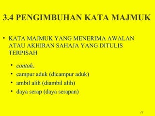 3.4 PENGIMBUHAN KATA MAJMUK

• KATA MAJMUK YANG MENERIMA AWALAN
  ATAU AKHIRAN SAHAJA YANG DITULIS
  TERPISAH

  •   contoh:
  •   campur aduk (dicampur aduk)
  •   ambil alih (diambil alih)
  •   daya serap (daya serapan)


                                     11
 