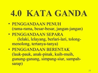 4.0 KATA GANDA
• PENGGANDAAN PENUH
  (rama-rama, besar-besar, jangan-jangan)
• PENGGANDAAN SEPARA
     (lelaki, lelayang, berlari-lari, tolong-
  menolong, tertanya-tanya)
• PENGGANDAAN BERENTAK
  (lauk-pauk, anak-pinak, kuih-muih,
  gunung-ganang, simpang-siur, sampah-
  sarap)
                                                13
 