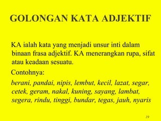 GOLONGAN KATA ADJEKTIF

KA ialah kata yang menjadi unsur inti dalam
binaan frasa adjektif. KA menerangkan rupa, sifat
atau keadaan sesuatu.
Contohnya:
berani, pandai, nipis, lembut, kecil, lazat, segar,
cetek, geram, nakal, kuning, sayang, lambat,
segera, rindu, tinggi, bundar, tegas, jauh, nyaris

                                               19
 
