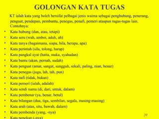 GOLONGAN KATA TUGAS
    KT ialah kata yang boleh bersifat pelbagai jenis waima sebagai penghubung, penerang,
    penguat, pendepan, pembantu, penegas, penafi, pemeri ataupun tugas-tugas lain.
    Contohnya:
•   Kata hubung (dan, atau, tetapi)
•   Kata seru (wah, amboi, aduh, ah)
•   Kata tanya (bagaimana, siapa, bila, berapa, apa)
•   Kata perintah (sila, tolong, harap)
•   Kata pangkal ayat (hatta, maka, syahadan)
•   Kata bantu (akan, pernah, sudah)
•   Kata penguat (amat, sangat, sungguh, sekali, paling, nian, benar)
•   Kata penegas (juga, lah, tah, pun)
•   Kata nafi (tidak, bukan)
•   Kata pemeri (ialah, adalah)
•   Kata sendi nama (di, dari, untuk, dalam)
•   Kata pembenar (ya, benar, betul)
•   Kata bilangan (dua, tiga, sembilan, segala, masing-masing)
•   Kata arah (atas, situ, bawah, dalam)
•   Kata pembenda (yang, -nya)
                                                                                     20
•
 