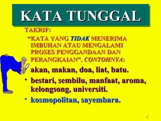 KATA TUNGGAL
KATA TUNGGAL
TAKRIF:
 “KATA YANG TIDAK MENERIMA
  IMBUHAN ATAU MENGALAMI
  PROSES PENGGANDAAN DAN
  PERANGKAIAN”. CONTOHNYA:
• akan, makan, doa, liat, batu.
• bestari, sembilu, manfaat, aroma,
  kelongsong, universiti.
• kosmopolitan, sayembara.

                                      4
 