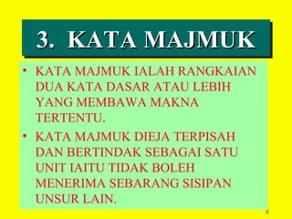 3. KATA MAJMUK
 3. KATA MAJMUK
• KATA MAJMUK IALAH RANGKAIAN
  DUA KATA DASAR ATAU LEBIH
  YANG MEMBAWA MAKNA
  TERTENTU.
• KATA MAJMUK DIEJA TERPISAH
  DAN BERTINDAK SEBAGAI SATU
  UNIT IAITU TIDAK BOLEH
  MENERIMA SEBARANG SISIPAN
  UNSUR LAIN.
                                6
 