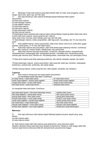 10.      Beberapa contoh kata majmuk yang dieja terpiaah ialah air mata, buah pinggang, campur
tangan, daun pintu, ganti rugi, dan hak cipta.
11.      Dari segi bentuknya, kata majmuk terbahagi kepada beberapa kelas seperti
yang berikut:
(a) kata nama majmuk;
(b) kata bilangan majmuk;
(c) kata adjektif majmuk;
(d) kata kerja majmuk;
(e) kata sendi majmuk;
(f) kata keterangan majmuk;
(g) Kata hubung majmuk.
12 Sebahagian besar daripada kata majmuk dalam bahasa Melayu tergolong dalam kelas kata nama.
Contoh kata nama majmuk, antara yang lain-lain, ialah air
mata, buah mulut, cita rasa, dawn telinga, ganti rugi, dan hak cipta.
13. Kata bilangan majmuk, antara yang lainlain, ialah tiga puluh, dua pertiga, dan 18. dua ratus lima
puluh.
14.      Kata adjektif majmuk, antara yang lainlain, ialah aman damai, buta huruf, cantik jelita, gagah
perkasa, merah jambu, iri 19. hati, dan kelam kabut.
15.      Kata kerja majmuk ada yang bebas, yakni tidak terikat pada sebarang imbuhan. Contohnya:
angkat kaki, buang air, campur tangan, datang bulan, dan gulung tikar.
16.      Kata kerja majmuk ada juga yang terikat. Contohnya: mengadu domba, mengambil alih,
mengambil berat, menganggap sepi, mengangkat sembah, membalas budi, membanting tulang,
mencari gall, bercerai susu, berdiam diri, menyalahgunakan, menembak mati, dan bertungkus lumus.

17 Kata sendi majmuk pula tidak seberapa jumlahnya, iaitu darihal, daripada, kepada, dan sedari.

18 Kata keterangan majmuk, antara yang lainlain, ialah acap kali, boleh jadi, demikian, kadangkala,
lambat laun, pertama kali, sambil lalu, dan sekali sekala.

19 Kata hubung majmuk, antara yang lain-lain, ialah apabila, manakala, dan meskipun.

Tugasnya
20.      Kata majmuk mempunyai dua tugas seperti yang berikut:
         (a) menetapkan kelas kata dasar. Contohnya.
air (kata nama) + mata (kata nama)                   air mata (kata nama)
lemah (kata adjektif) + lembut (kata adjektif)       lemah lembut (kata adjektif)
mogok (kata kerja) + duduk (kata kerja)              mogok duduk (kata kerja)
dari (kata sendi) + pada (kata sendi)                daripada (kata sendi)

(b) mengubah kelas kata dasar. Contohnya:

apa (kata ganti tanya) + bila (kata keterangan tanya)       apabila (kata nama)
alim (kata adjektif) + ulama (kata nama)                    alim utama (kata nama)
gulung (kata kerja) + tikar (kata nama)                     gulung tikar (kata kerja)
tumbuk (kata kerja) + rusuk (kata nama)                     tumbuk rusuk (kata nama)
cerdik (kata adjektif) + pandai (kata adjektif)             cerdik pandai (kata nama)
lalu (kata kerja) + lintas (kata kerja)                     lalu lintas (kata nama)
banyak (kata adjektif) + mulut (kata nama)                  banyak mulut (kata adjektif)
lambat (kata adjektif) + laun (kata adjektif)               lambat laun (kata keterangan)

Maknanya
.
21.      Dari segi maknanya, kata majmuk dapat dibahagi kepada dua jenia seperti yang yang
berikut:
(a) kata majmuk wajar;
(b) kata majmuk kiasan

22. Kata majmuk wajar ialah kata majmuk yang sebenarnya, yang maknanya dapat
diketahui daripada makna kata-kata yang menjadi komponennya. Misalnya, buah anggur ialah kata
majmuk wajar kerana maknanya tidak lain daripada buah yang bernama anggur.
 