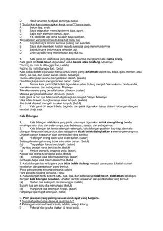 D      Hasil tanaman itu dijual seminggu sekali.
9 "Sudahkan kamu menyiapkan kerja rumah?" tanya ayah.
A      Belum lagi, ayah.
B      Saya tetap akan menyiapkannya juga, ayah.
C      Saya ingin bermain dahulu, ayah.
D      Ya, sebentar lagi kerja itu akan saya siapkan.
10 Siapakah yang menemukan beg duit kamu itu?
A      Beg duit saya tercicir semasa pulang dari sekolah.
B      Saya akan memberi hadiah kepada sesiapa yang menemukannya.
C      Beg duit saya belum saya temukan lagi.
D      Jiran sayalah yang menemukan beg dull itu.

1.        Kata ganti diri ialah kata yang digunakan untuk mengganti kata nama orang.
Kata ganti diri tidak boleh digunakan untuk benda atau binatang. Misalnya:
*Kucing itu mati. la dilanggar lori. (salah)
Kucing itu mati dilanggar lori. (betul
Kata beliau boleh digunakan hanya untuk orang yang dihormati seperti ibu bapa, guru, menteri atau
orang tua-tua, dan bukan kanak-kanak. Misalnya:
`Beliau ditangkap kerana mengedarkan dadah. (salah)
Dia ditangkap kerana mengedarkan dadah. (betul)
4.        Semua kata ganti tidak boleh digandakan atau diulang menjadi 'kamu -kamu, 'anda-anda,
'mereka-mereka, dan sebagainya. Misalnya:
'Mereka-mereka yang bersalah akan dihukum. (salah)
Mereka yang bersalah akan dihukum. (betul)
Kata ganti ia dan nya tidak boleh digabungkan menjadi "ianya. Misalnya:
'Jika tidak dirawat, mungkin ianya akan lumpuh. (salah)
Jika tidak dirawat, mungkin ia akan lumpuh. (betul)
6.        Kata ganti diri seperti beta, baginda, dan patik digunakan hanya dalam hubungan dengan
kerabat diraja saja.

Kata Bilangan

1.       Kata bilangan ialah kata yang pads umumnya digunakan untuk menghitung benda,
misalnya satu, dua, dan seterusnya, atau beberapa, semua, dan sebagainya.
2.       Kata bilangan tak tentu setengah-setengah, kata bilangan piaahan tiap-tiap, dan kata
bilangan himpunan kedua-dua, dan sebagainya tidak boleh diaingkatkan sewenangwenangnya.
Lihatlah contoh kesalahan dan pembetulan yang berikut:
(a)      *Setengah orang tidak suka akan durian. (salah)
Setengah-setengah orang tidak suka akan durian. (betul)
(b)      'Tiap pelajar harus berdiaiplin. (salah)
'Tiap-tiap pelajar harus berdiaiplin. (betu0
(c)      'Kedua orang itu anggota polia. (salah)
Kedua-dua orang itu anggota polia. (betul)
(d)      `Berbagai usul dikemukakannya. (salah)
Berbagai-bagai usul dikemukakannya.(betul
3. Kata bilangan tak tentu para pula tidak boleh diulang menjadi para-para. Lihatlah contoh
kesalahan dan pembetulan yang berikut:
'Para-para peserta sedang berbaria.(salah)
Para peserta sedang berbaria. (betul
4. Kata bilangan tentu seperti satu, dua, tiga, dan seterusnya tidak boleh didekatkan sekaligus
dengan kata bilangan pecahan. Lihatlah contoh kesalahan dan pembetulan yang berikut:
(a)      'Sudah dua suku jam dia menunggu. (salah)
Sudah dua jam suku dia menunggu. (betul)
(b)      'Harganya tiga setengah ringgit. (salah)
Harganya tiga ringgit setengah. (betul)

C. Pilih jawapan yang paling sesuai untuk ayat yang bergaris.
1 Siapakah pelanggan utama di restoran itu?
A Pelanggan utama di restoran itu adalah pekerja kilang.
B        Pekerja kilang suka makan di restoran itu.
 