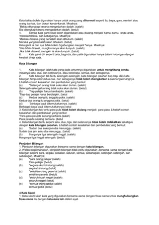 Kata beliau boleh digunakan hanya untuk orang yang dihormati seperti ibu bapa, guru, menteri atau
orang tua-tua, dan bukan kanak-kanak. Misalnya:
`Beliau ditangkap kerana mengedarkan dadah. (salah)
Dia ditangkap kerana mengedarkan dadah. (betul)
4.        Semua kata ganti tidak boleh digandakan atau diulang menjadi 'kamu -kamu, 'anda-anda,
'merekamereka, dan sebagainya. Misalnya:
'Mereka-mereka yang bersalah akan dihukum. (salah)
Mereka yang bersalah akan dihukum. (betul)
Kata ganti ia dan nya tidak boleh digabungkan menjadi "ianya. Misalnya:
'Jika tidak dirawat, mungkin ianya akan lumpuh. (salah)
Jika tidak dirawat, mungkin ia akan lumpuh. (betul)
6.        Kata ganti diri seperti beta, baginda, dan patik digunakan hanya dalam hubungan dengan
kerabat diraja saja.

Kata Bilangan

1.       Kata bilangan ialah kata yang pads umumnya digunakan untuk menghitung benda,
misalnya satu, dua, dan seterusnya, atau beberapa, semua, dan sebagainya.
2.       Kata bilangan tak tentu setengah-setengah, kata bilangan piaahan tiap-tiap, dan kata
bilangan himpunan kedua-dua, dan sebagainya tidak boleh diaingkatkan sewenangwenangnya.
Lihatlah contoh kesalahan dan pembetulan yang berikut:
(a)      *Setengah orang tidak suka akan durian. (salah)
Setengah-setengah orang tidak suka akan durian. (betul)
(b)      'Tiap pelajar harus berdiaiplin. (salah)
'Tiap-tiap pelajar harus berdiaiplin. (betul
(c)      'Kedua orang itu anggota polia. (salah)
Kedua-dua orang itu anggota polia. (betul)
(d)      `Berbagai usul dikemukakannya. (salah)
Berbagai-bagai usul dikemukakannya.(betul
3. Kata bilangan tak tentu para pula tidak boleh diulang menjadi para-para. Lihatlah contoh
kesalahan dan pembetulan yang berikut:
'Para-para peserta sedang berbaria.(salah)
Para peserta sedang berbaria. (betul
4. Kata bilangan tentu seperti satu, dua, tiga, dan seterusnya tidak boleh didekatkan sekaligus
dengan kata bilangan pecahan. Lihatlah contoh kesalahan dan pembetulan yang berikut:
(a)      'Sudah dua suku jam dia menunggu. (salah)
Sudah dua jam suku dia menunggu. (betul)
(b)      'Harganya tiga setengah ringgit. (salah)
Harganya tiga ringgit setengah. (betul)

Penjodoh Bilangan
1. Penjodoh bilangan digunakan bersama-sama dengan kata bilangan.
2. Walau bagaimanapun, penjodoh bilangan tidak perlu digunakan ,bersama -sama dengan kata
bilangan seperti para, segala, sekalian, seluruh, semua, sebahagian, setengah-setengah, dan
sebilangan. Misalnya:
(a)     *para orang pelajar (salah)
        Para pelajar (betul)
(b)     *segala ekor binatang (salah)
        segala binatang (betul)
(c)     *sekalian orang peserta (salah)
        sekalian peserta (betul)
(d)     *seluruh buah negari (salah)
        seluruh negeri (betul)
(e)     *semua orang gadia (salah)
        semua gadia (betul)

4 Kata Sendi
1. Kata sendi ialah kata yang digunakan bersama-sama dengan frasa nama untuk menghubungkan
frasa nama itu dengan kata-kata lain dalam ayat.
 
