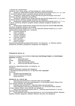1. Imbuhan pen- dapat berubah
menjadi pe-, pem-, peng-, penge-, dan tetap sebagai pen- seperti yang berikut:
(a)     menjadi pe- apabila bertemu dengan kata-kata yang bermula dengan huruf I, m, n, ny, r, dan
w. Contohnya: pelayan, pemain, penasihat, penyata, peronda, dan pewangi.
(b)     menjadi pem- apabila bertemu dengan kata-kata yang bermula dengan huruf b dan f.
Contohnya: pembesar, pembasmi, dan pemfitnah.
(c)     menjadi pen- apabila bertemu dengan kata-kata yang bermula dengan huruf c, d, j, sy, dan z.
Contohnya: pencari, penduduk, penjaga, pensyarah, dan sebagainya.
(d)     menjadi peng- apabila bertemu dengan kata-kata yang bermula dengan huruf a, e, i, o, u, g,
h, dan kh. Contohnya: pengarah, pengedar, pengikut, pengulas, pengganas, penghibur, dan
pengkhianat.
(e)     menjadi penge- apabila bertemu dengan kata-kata yang terdiri daripada satu suku kata.
Contohnya: pengebom, pengecat, dan pengelap.
Kata-kata yang bermula dengan huruf k, s, p, dan t pula akan bertukar menjadi ng, ny, m, dan n
apabila bertemu dengan awalan pen-. Contohnya:
(a)     k berubah menjadi ng;
        ketam = pengetam
(b)     s berubah menjadi ny;
        sayang = penyayang
(c)     p berubah menjadi m;
        putar = pemutar
(d)     t berubah menjadi n;
        tonton = penonton
Kata-kata yang berawalan pendapat diaertai akhiran -an menjadi pen ...an. Misalnya: pelarian,
pembasmian, pendakian, penghakiman, pengecatan, dan sebagainya.




6 Imbuhan ke- dan ke...an

Imbuhan ke- bertugas untuk membentuk kata nama, kata bilangan tingkat, dan kata bilangan
himpunan. Contohnya:
tua            ketua (kata nama)
hendak         kehendak (kata nama)
tiga           ketiga (kata bilangan tingkat)
dua    =>      kedua-dua (kata bilangan himpunan)

Imbuhan ke- dapat diaertai akhiran -an menjadi ke...an.
Contohnya:
kerajinan, kedatangan, kesihatan,dan sebagainya.
3. Ada ketikanya kata berimbuhan ke...an digunakan dalam ayat pasif.
Contohnya:
(a)     Semalam saya ketinggalan bas.
(b)     Budak itu dikejarkan ke hospital
        kerana keracunan.

lmbuhan di-, di...i, dan di...kan
1.       Kata-kata yang berimbuhan di- digunakan dalam ayat-ayat pasif.
2.       Antara beberapa contoh kata yang berawalan di - itu termasuklah diambil, dibawa, dicuri,
dicari, dibuang, diaimpan, dan sebagainya.
3.       Kata-kata yang berimbuhan di...i digunakan dalam ayat-ayat pasif jugs.
4.       Antara beberapa contoh kata yang berimbuhan di...i itu termasuklah diatasi, dibebani,
dicurigai, didekati, difahami, diikuti, dihindari, dan sebagainya.
5.       Seperti kata-kata yang berimbuhan didan di...i, kata-kata yang berimbuhan di...kan pun
digunakan dalam ayat-ayat pasif.
6.       Antara beberapa contoh kata yang berimbuhan di...kan itu termasuklah didirikan, diedarkan,
dielakkan, diberikan, digugurkan, diadakan, dilakukan, diturunkan, dan sebagainya.
 