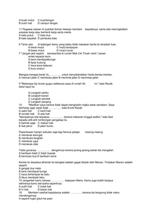 A buah mulut    C buahtangan
B bush hati     D campur tangan

11 Pegawai atasan di syarikat Amran bekerja memberi      kepadanya, sama ada meningkatkan
prestasi kerja atau berhenti kerja serta -merta.
A kata putus     C kata dua
B kata sepakat D pembuka kata

6 Tentu ada      di kalangan kamu yang kalau tidak masakan berita itu tersebar luas.
        A berat mulut           C mulut tempayan
        B bawa mulut            D mulut murai
7 "Jangan jadi seperti semasa tiba di rumah Mak Cik Timah nanti," pesan
        emak kepada kami.
        A kera mendapatbunga
        B lipas kudung
        C kera kena belacan
        D kutu embun

Mangsa-mangsa banjir itu         . untuk menyelamatkan harta-benda mereka .
A mencari jalan C membuka jalan B meminta jalan D memintas jalan

9 "Beberapa biji durian gugur setibanya saya di rumah Ali.       ini," kata Razali.
betul saya ha

         A Langkah seribu
         B Langkah kanan
         C Langkah pendek
         D Langkah panjang
10       "Maafkan saya kerana tidak dapat menghadiri majlia awak semalam. Saya
berharap agar awak tidak ,           kata Encik Razali.
A sakit hati     C kecil hati
B rendah hati D ada hati
"Nampaknya kita terpaksa               kerana makanan tinggal sedikit," kata Sad
kepada ahli-ahli rombongan pengakap itu.
A berhati waja C makan hati
B ikat perut     D jalan buntu

Peperiksaan hampir sebulan saja lagi.Semua pelajar       masing-masing
A memeras keringat
B membuka langkah
C memeras ugut
D memeras otak

Tiada gunanya               dengannya kerana jarang-jarang sekali dia mengalah.
A bertikam lidah C lidah biawak
B bermuka dua D bertikam keria

Kereta itu terpaksa dihantar ke bengkel setelah gagal dibaiki oleh Manan. Tindakan Manan adalah
seperti
A gergaji dua mata
B kera mendapat bunga
C kaca terhempas ke batu
D tikus membaiki labu
15 Janganlah kamu berasa                kejayaan Maria. Kamu juga boleh berjaya
sekiranya kamu berusaha sepertinya.
A putih hati     C bulat hati
B iri hati       D besar hati
16        Memberi nasihat kepadanya adalah            . kerana dia langsung tidak mahu
mendengarnya.
A seperti hujan jatuh ke pasir
 