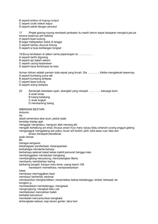 B seperti embun di hujung rumput
C seperti cicak makan kapur
D seperti pahat dengan penukul

17      Projek gotong-royong membaiki jambatan itu masih belum dapat diaiapkan mengikut jad ual
kerana kesemua ahli bekerja
A seperti lipas kudung
B bagai melepaskan batuk di tangga
C seperti kerbau dicucuk hidung
D seperti si buta kehilangan tongkat

18 Bunyi tembakan di dalam cerita peperangan itu
A seperti bertih digoreng
B seperti api dalam sekam
C seperti cacing kepanasan
D seperti kaca terhempas ke batu

Azman Adnan adalah pemain bola sepak yang lincah. Dia           . Ketika mengelecek lawannya.
A seperti kumbang putus tali
B seperti kumbang terlepas
C seperti lipas kudung
D seperti anjing terlepas

20     Semenjak ketiadaan ayah, abanglah yang menjadi            . keluarga kami.
       A anak emas
       B tulang belakang
       C anak angkat
       D membanting tulang

IMBINGAN BESTARI
Antonim
Aa
abadi sementara abai acuh; peduli adab
beradap biadap ajak
mengajak menghalau; mengusir alah menang alir
mengalir bertakung am khas; khusus aman huru -hara; kacau-bilau amanah curang angguk geleng
mengangguk menggeleng ash palsu; tiruan arif bodoh; jahil, tolol awas cuai; lalai atur
        teratur bersepah;berselerak
azab nikmat
Bb
bahagia sengsara
kebahagiaan penderitaan; kesengsaraan
berbahagia menderita bahaya
berbahaya selamat bakal bekas bakhil pemurah bangga malu
membanggakan memalukan bangkang
membangkang menyokong; mencadangkan Bantu
membantu membiarkan baring
berbaring bangkit; bangun baru lama; usang basmi 108
        membasmi memelihara; mempertahankan
bawa
membawa meninggalkan bazir
membazir berhemat; berjimat
membazirkan menghematkan; menjimatkan bebas terbelenggu; terikat; terkawal; ter
kongkon g
membebaskan membelenggu; mengawal;
mengongkong; mengikat beku cair
membekukan mencairkan belah
berbelah bercantum
membelah mencantumkan bengkalai
terbengkalai selesai; siap berani gentar; takut beri
 