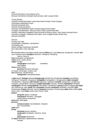 surai
bersurai berhimpun surut pasang susun
bersusun berselerak; bersepah syak percaya; yakin syurga neraka

Tt taat derhaka
mentaati menderhaka tajam tumpul takut berani tampan hodoh tangkap
menangkap melepaskan tanya
bertanya menjawab tarik
menarik menyorong tawan
menawan membebaskan tegak condong tegang kendur tegah
menegah membenarkan; menyuruh tekun malas; sambil lewa telan
menelan meluahkan tenggelam timbul tenteram bimbang; kacau; riaau t ewas menang timbus
menimbus menggali; mengorek tulen palsu; tiruan tunggal banyak; jamak tutup
menutup membuka

Sinonim
Aa abai cuai; lalai
mengabaikan melalaikan; membiarkan
mencuaikan adu
beradu berlaga; bersabung; bertandih
tidur (digunakan untuk raja-raja)
il
Mal berkelok-kelok; berombak-ombak; keriting ikhlas jujur; tulus ikrar janji; pengakuan; sumpah ikut
turut; bersama-sama mengikut mematuhi; menganut; mengiring;
          meniru; menurut
ilmu kepandaian; pengetahuan
indah cantik; molek; permai
ingkar mungkir
          mengingkari memungkiri;     menafikan;
          menyangkal
irama rentak; tempo
          berirama berentak; bertempo
iai intiaari; kandungan; muatan; pati
izin kebenaran; membenarkan
          mengizinkan memperkenankan

ii jaga bangun berjaga berkawal berjaga-jags berhati-hati; berwaspada menjaga memelihara;
mengasuh; mengawal; mengawasi menjagakan mengejutkan; menggerakkan jajah menjajah
menaklukkan; menguasai jalin berjalin beranyam; berkaitan menjalin menganyam; mengarang;
mengatur; mengeratkan; menyusun jangkit berjangkit menular; merebak kejangkitan ketularan
menjangkiti menulari menjangkitkan menularkan; merebakkan jarang bersela; renggang jati sejati
asli; sebenarnya; tulen jawab sahut berjawab berbalas menjawab membalas; menyahut jaya
kemenangan berjaya berhasil; menang kejayaan kemajuan; kemenangan jejak bekas; kesan jelak
bosan; jemu; muak jelita cantik; lawa; mania; molek
jemput
         jemputan ajakan; undangan
         menjemput mencekut; mengajak;
         mengundang; menyambut
jerat jebak; perangkap
jerumus
         menjerumuskan mencelakakan; menjatuh
         kan; menyesatkan
judul tajuk
jumpa
         berjumpa bersua, bertemu
         menjumpai mendapati; menemui; meng
         alaml
         perjumpaan pertemuan
Kk kabul diluluskan; diperkenankan; diaetujui;
         tercapai
 