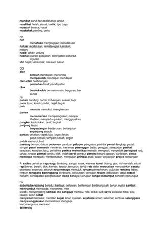 mundur surut; terkebelakang; undur
muslihat helah; siasat; taktik; tipu daya
musnah binasa; rosak
mustahak penting; perlu

Nn
nafi
        menafikan mengingkari; menidakkan
nahas kecelakaan; kemalangan; kesialan;
matanj
nasib takdir; untung
nasihat ajaran; pelajaran; peringatan; petunjuk
        teguran
Mat hajat; kehendak; maksud; nazar

OO
oleh
         beroleh mendapat; menerima
         memperoleh mencapai; mendapat
oleh-oleh bush tangan
         perolehan hasil; pendapatan
olok
         berolok-olok bermain-main; bergurau; ber
         senda
pp
padan banding; cocok; imbangan; sesuai; tarp
padu kuat; kukuh; padat; pejal; teguh
palu
         memalu memukul; menghentam
pamer
         memamerkan memperagakan; memper
         lihatkan; mempertunjukkan; menggayakan
pangkat kedudukan; taraf; tingkat
panjang lanjut
         berpanjangan berterusan; berlanjutan
         sepanjang sejauh
pantas cekatan; cepat; laju; layak; lekas
         patut; sesuai; tampan; kacak; segak
patuh menurut; last
pawang bomoh; dukun pedoman panduan pelopor pengasas; perintia penuh lengkap; padat;
tumpat perah memerah memeras; meramas perenggan batas; penggal; sempadan perihal
keadaan; kejadian; laku; periatiwa periksa memeriksa meneliti; mengkaji; menyelidik peringkat had;
tahap; tingkat permai cantik; elok; indah peroi gembur perwira berani; gagah; pahlawan; pinda
meminda membaiki; membetulkan, mengubah prinsip asas; dasar; pegangan projek rancangan

Rr radas perkakas ragu-ragu bimbang; sangsi; syak; waswas ramai biaing; giat; riuh-rendah; sibuk
rapi beres; bersih; elok; kemas; teratur; tersusun; tertib rata datar meratakan mendatarkan serata
seantero; segenap; seluruh rayu merayu memujuk rayuan permohonan; pujukan rendang lebat;
rimbun renggang berenggang berantara; berjauhan; berpiaah resam kebiasaan; tabiat rezeki
nafkah; pendapatan; penghidupan riaiko bahaya; kerugian rungut merungut berleter; bersungut

Ss
sabung bersabung beradu; berlaga; berlawan, bertempur; bertarung sah benar; nyata sambut
menyambut membalas; menerima; men
jawab; menyongsong sampai tiba sanggup mampu; rela; sedia; sudi sayu dukacita; hiba; pilu;
rawan; sedih sebat
menyebat memukul; merotan segar sihat; nyaman sejahtera aman; selamat; sentosa selenggara
menyelenggarakan memelihara; mengerja.
kan; mengurus; merawat
seleweng
 