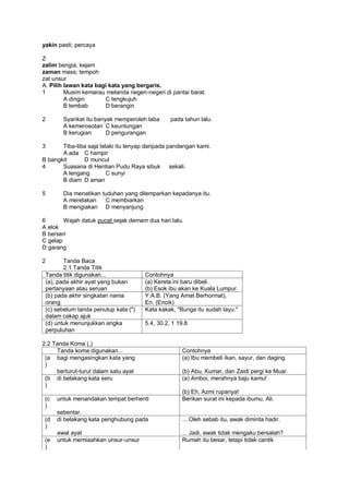 yakin pasti; percaya

Z
zalim bengia; kejam
zaman mass; tempoh
zat unsur
A. Pilih lawan kata bagi kata yang bergaris.
1        Musim kemarau melanda negeri-negeri di pantai barat.
         A dingin      C tengkujuh
         B lembab      D berangin

2       Syarikat itu banyak memperoleh laba      pada tahun lalu.
        A kemerosotan C keuntungan
        B kerugian       D pengurangan

3      Tiba-tiba saja lelaki itu lenyap daripada pandangan kami.
       A ada C hampir
B bangkit      D muncul
4      Suasana di Hentian Pudu Raya sibuk sekali.
       A lengang         C sunyi
       B diam D aman

5       Dia menatikan tuduhan yang dilemparkan kepadanya itu.
        A merelakan    C membiarkan
        B mengiakan D menyanjung

6       Wajah datuk pucat sejak demam dua hari lalu.
A elok
B berseri
C gelap
D garang

2       Tanda Baca
        2.1 Tanda Titik
 Tanda titik digunakan...              Contohnya
 (a), pada akhir ayat yang bukan       (a) Kereta ini baru dibeli.
 pertanyaan atau seruan                (b) Esok ibu akan ke Kuala Lumpur.
 (b) pada akhir singkatan nama         Y.A.B. (Yang Amat Berhormat),
 orang                                 En. (Encik)
 (c) sebelum tanda penutup kata (")    Kata kakak, "Bunga itu sudah layu."
 dalam cakap ajuk
 (d) untuk menunjukkan angka           5.4, 30.2, 1 19.8
 perpuluhan

2.2 Tanda Koma (,)
     Tanda koma digunakan...                         Contohnya
 (a bagi mengasingkan kata yang                      (a) Ibu membeli ikan, sayur, dan daging.
 )
     berturut-turut dalam satu ayat                  (b) Abu, Kumar, dan Zaidi pergi ke Muar.
 (b di belakang kata seru                            (a) Amboi, merahnya baju kamu!
 )
                                                     (b) Eh, Azmi rupanya!
 (c   untuk menandakan tempat berhenti               Berikan surat ini kepada ibumu, Ali.
 )
      sebentar.
 (d   di belakang kata penghubung pada               ... Oleh sebab itu, awak diminta hadir.
 )
      awal ayat                                      ... Jadi, awak tidak mengaku bersalah?
 (e   untuk memiaahkan unsur-unsur                   Rumah itu besar, tetapi tidak cantik
 )
 