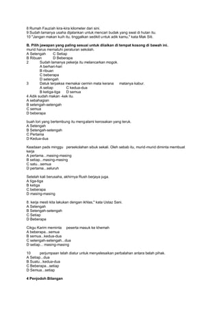 8 Rumah Fauziah kira-kira kilometer dari sini.
9 Sudah lamanya usaha dijalankan untuk mencari budak yang swat di hutan itu.
10 "Jangan makan kuih itu, tinggalkan sedikit untuk adik kamu," kata Mak Siti.

B. Pilih jawapan yang paling sesuai untuk diiaikan di tempat kosong di bawah ini.
murid harus mematuhi peraturan sekolah.
A Setengah       C Setiap
B Ribuan         D Beberapa
2        Sudah lamanya pekerja itu melancarkan mogok.
         A berhari-hari
         B ribuan
         C beberapa
         D setengah
3        Datuk terpaksa memakai cermin mata kerana    matanya kabur.
         A setiap        C kedua-dua
         B ketiga-tiga   D semua
4 Adik sudah makan -kek itu.
A sebahagian
B setengah-setengah
C semua
D beberapa

buah lori yang bertembung itu mengalami kerosakan yang teruk.
A Setengah
B Setengah-setengah
C Pertama
D Kedua-dua

Keadaan pads minggu persekolahan sibuk sekali. Oleh sebab itu, murid-murid diminta membuat
kerja
A pertama...masing-masing
B setiap...masing-masing
C satu...semua
D pertama...seluruh

Setelah kali berusaha, akhirnya Rush berjaya juga.
A tiga-tiga
B ketiga
C beberapa
D masing-masing

8. kerja mesti kita lakukan dengan ikhlas," kata Ustaz Sani.
A Setengah
B Setengah-setengah
C Setiap
D Beberapa

Cikgu Karim meminta peserta masuk ke khemah
A beberapa...semua
B semua...kedua-dua
C setengah-setengah...dua
D setiap... masing-masing

10      perjumpaan telah diatur untuk menyelesaikan perbalahan antara belah pihak.
A Setiap...dua
B Suatu...kedua-dua
C Beberapa...setiap
D Semua...setiap

4 Penjodoh Bilangan
 