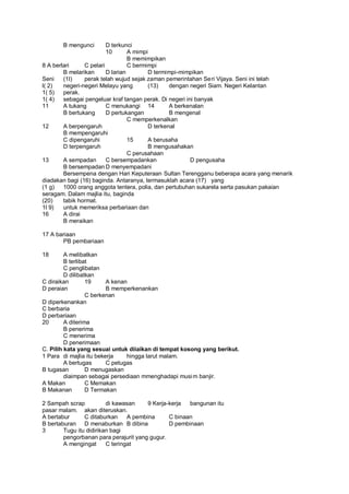 B mengunci        D terkunci
                         10       A mimpi
                                  B memimpikan
8 A berlari     C pelari          C bermimpi
        B melarikan      D larian        D termimpi-mimpikan
Seni    (1I)    perak telah wujud sejak zaman pemerintahan Seri Vijaya. Seni ini telah
l( 2)   negeri-negeri Melayu yang        (13)    dengan negeri Siam. Negeri Kelantan
1( 5)   perak.
1( 4)   sebagai pengeluar kraf tangan perak. Di negeri ini banyak
11      A tukang         C menukangi 14          A berkenalan
        B bertukang      D pertukangan           B mengenal
                                  C memperkenalkan
12      A berpengaruh                    D terkenal
        B mempengaruhi
        C dipengaruhi             15     A berusaha
        D terpengaruh                    B mengusahakan
                                  C perusahaan
13      A sempadan       C bersempadankan                D pengusaha
        B bersempadan D menyempadani
        Bersempena dengan Hari Keputeraan Sultan Terengganu beberapa acara yang menarik
diadakan bagi (16) baginda. Antaranya, termasuklah acara (17) yang
(1 g)   1000 orang anggota tentera, polia, dan pertubuhan sukarela serta pasukan pakaian
seragam. Dalam majlia itu, baginda
(20)    tabik hormat.
1l 9)   untuk memeriksa perbariaan dan
16      A dirai
        B meraikan

17 A bariaan
       PB pembariaan

18       A melibatkan
         B terlibat
         C penglibatan
         D dilibatkan
C diraikan        19     A kenan
D peraian                B memperkenankan
                  C berkenan
D diperkenankan
C berbaria
D perbariaan
20       A diterima
         B penerima
         C menerima
         D penerimaan
C. Pilih kata yang sesuai untuk diiaikan di tempat kosong yang berikut.
1 Para di majlia itu bekerja    hingga larut malam.
         A bertugas      C petugas
B tugasan         D menugaskan
         diaimpan sebagai persediaan mmenghadapi musi m banjir.
A Makan           C Memakan
B Makanan         D Termakan

2 Sampah scrap           di kawasan     9 Kerja-kerja  bangunan itu
pasar malam. akan diteruskan.
A bertabur      C ditaburkan     A pembina      C binaan
B bertaburan D menaburkan B dibina              D pembinaan
3       Tugu itu didirikan bagi
        pengorbanan para perajurit yang gugur.
        A mengingat      C teringat
 
