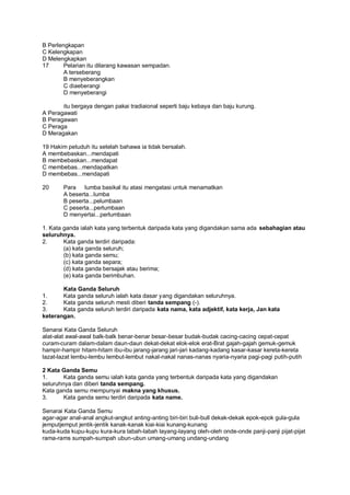 B Perlengkapan
C Kelengkapan
D Melengkapkan
17      Pelarian itu dilarang kawasan sempadan.
        A terseberang
        B menyeberangkan
        C diaeberangi
        D menyeberangi

       itu bergaya dengan pakai tradiaional seperti baju kebaya dan baju kurung.
A Peragawati
B Peragawan
C Peraga
D Meragakan

19 Hakim petuduh itu setelah bahawa ia tidak bersalah.
A membebaskan...mendapati
B membebaskan...mendapat
C membebas...mendapatkan
D membebas...mendapati

20     Para lumba basikal itu atasi mengatasi untuk menamatkan
       A beserta...lumba
       B peserta...pelumbaan
       C peserta...perlumbaan
       D menyertai...perlumbaan

1. Kata ganda ialah kata yang terbentuk daripada kata yang digandakan sama ada sebahagian atau
seluruhnya.
2.      Kata ganda terdiri daripada:
        (a) kata ganda seluruh;
        (b) kata ganda semu;
        (c) kata ganda separa;
        (d) kata ganda bersajak atau berima;
        (e) kata ganda berimbuhan.

       Kata Ganda Seluruh
1.     Kata ganda seluruh ialah kata dasar yang digandakan seluruhnya.
2.     Kata ganda seluruh mesti diberi tanda sempang (-).
3.     Kata ganda seluruh terdiri daripada kata nama, kata adjektif, kata kerja, Jan kata
keterangan.

Senarai Kata Ganda Seluruh
alat-alat awal-awal balk-balk benar-benar besar-besar budak-budak cacing-cacing cepat-cepat
curam-curam dalam-dalam daun-daun dekat-dekat elok-elok erat-Brat gajah-gajah gemuk-gemuk
hampir-hampir hitam-hitam ibu-ibu jarang-jarang jari-jari kadang-kadang kasar-kasar kereta-kereta
lazat-lazat lembu-lembu lembut-lembut nakal-nakal nanas-nanas nyaria-nyaria pagi-pagi putih-putih

2 Kata Ganda Semu
1.      Kata ganda semu ialah kata ganda yang terbentuk daripada kata yang digandakan
seluruhnya dan diberi tanda sempang.
Kata ganda semu mempunyai makna yang khusus.
3.      Kata ganda semu terdiri daripada kata name.

Senarai Kata Ganda Semu
agar-agar anal-anal angkut-angkut anting-anting biri-biri buli-bull dekak-dekak epok-epok gula-gula
jemputjemput jentik-jentik kanak-kanak kiai-kiai kunang-kunang
kuda-kuda kupu-kupu kura-kura labah-labah layang-layang oleh-oleh onde-onde panji-panji pijat-pijat
rama-rams sumpah-sumpah ubun-ubun umang-umang undang-undang
 