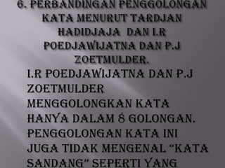 I.R Poedjawijatna dan P.J
Zoetmulder
menggolongkan kata
hanya dalam 8 golongan.
Penggolongan kata ini
juga tidak mengenal “kata
sandang” seperti yang

 