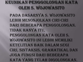 Pada dasarnya S. Wojowasito
lebih menonjolkan ciri-ciri
dari beberapa penggolongan.
Tidak hanya itu,
penggolongan kata oleh S.
Wojowasito ini lebih memiliki
ketelitian baik dalam segi
ciri, sintaksis, gramatikal dan
juga fungsi dari beberapa
kata yang telah digolongkan.

 