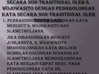 1. Perbandingan Penggolongan Kata
menurut S. Wojowasito dan
Slametmuljana.
Jika dibandingkan menurut
jumlahnya, S. Wojowasito
menggolongkan kata menjadi
sembilan golongan sedangkan
Slametmuljana menggolongkan
kata menjadi empat regu. Pada
penggolongan kata ini,

 