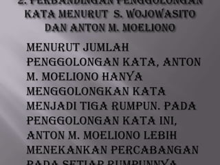 Menurut jumlah
penggolongan kata, Anton
M. Moeliono hanya
menggolongkan kata
menjadi tiga rumpun. Pada
penggolongan kata ini,
Anton M. Moeliono lebih
menekankan percabangan

 