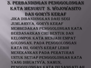 Jika dibandingkan dari segi
jumlahnya, Gorys Keraf
membedakan penggolongan kata
berdasarkan ciri bentuk dan
kelompok kata menjadi empat
golongan. Pada penggolongan
kata ini, Gorys Keraf lebih
menekankan pada peraturan
untuk setiap penggolongan kata
yang dibuatnya. Namun,

 