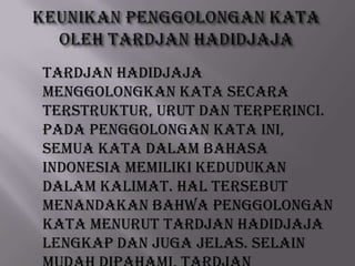 TARDJAN HADIDJAJA
menggolongkan kata secara
terstruktur, urut dan terperinci.
Pada penggolongan kata ini,
semua kata dalam Bahasa
Indonesia memiliki kedudukan
dalam kalimat. Hal tersebut
menandakan bahwa penggolongan
kata menurut TARDJAN HADIDJAJA
lengkap dan juga jelas. Selain

 