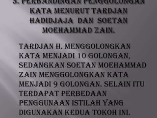 TARDJAN H. menggolongkan
kata menjadi 10 golongan,
sedangkan Soetan Moehammad
Zain menggolongkan kata
menjadi 9 golongan. Selain itu
terdapat perbedaan
penggunaan istilah yang
digunakan kedua tokoh ini.

 
