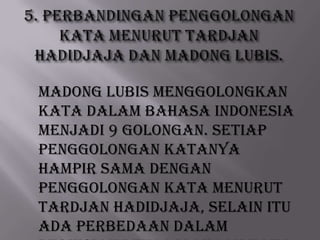 Madong Lubis menggolongkan
kata dalam Bahasa Indonesia
menjadi 9 golongan. Setiap
penggolongan katanya
hampir sama dengan
penggolongan kata menurut
Tardjan Hadidjaja, Selain itu
ada perbedaan dalam

 