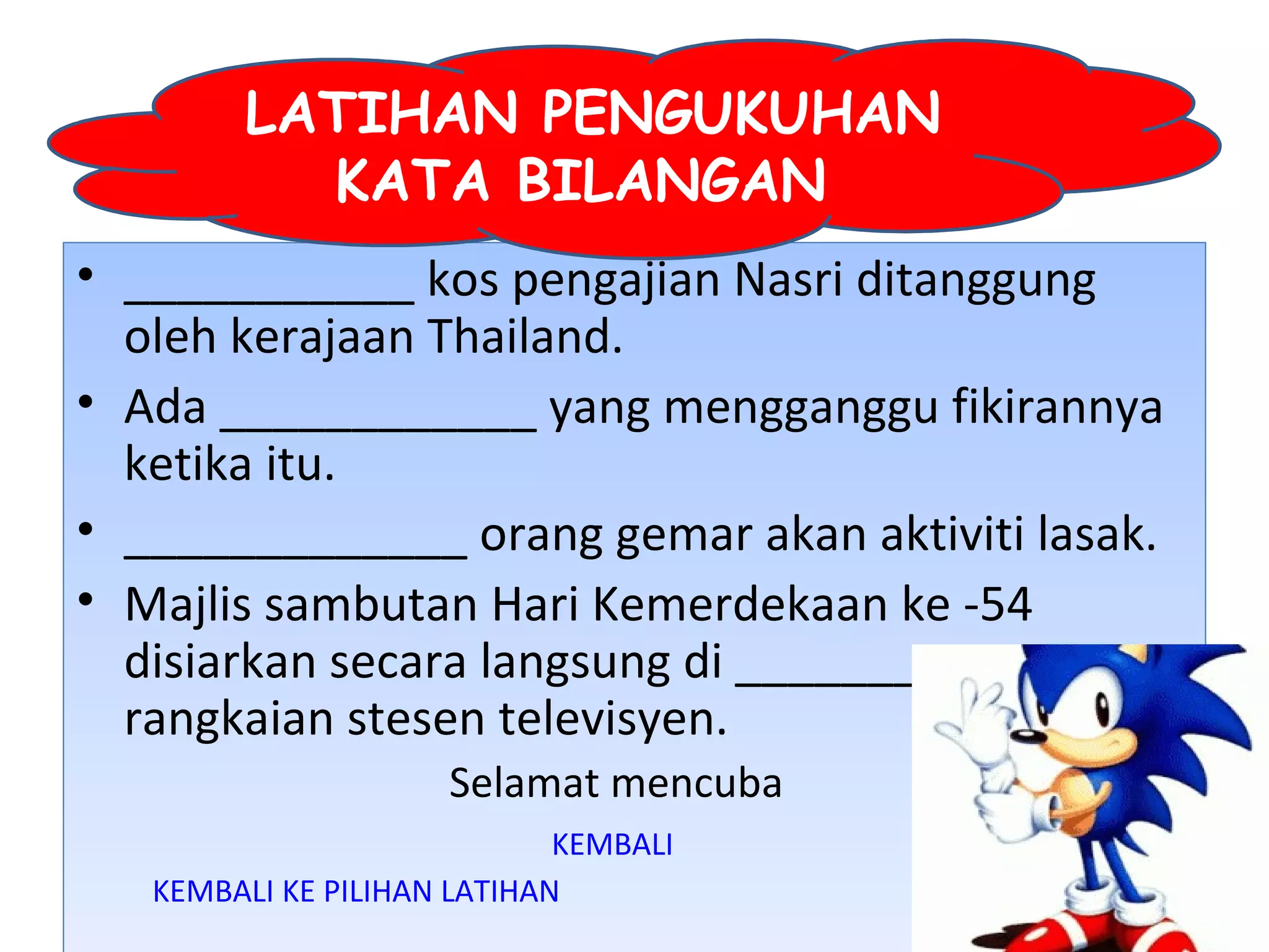 LATIHAN PENGUKUHAN
          KATA BILANGAN
• ___________ kos pengajian Nasri ditanggung
  oleh kerajaan Thailand.
• Ada ____________ yang mengganggu fikirannya
  ketika itu.
• _____________ orang gemar akan aktiviti lasak.
• Majlis sambutan Hari Kemerdekaan ke -54
  disiarkan secara langsung di ___________
  rangkaian stesen televisyen.
                     Selamat mencuba
                             KEMBALI
   KEMBALI KE PILIHAN LATIHAN
 