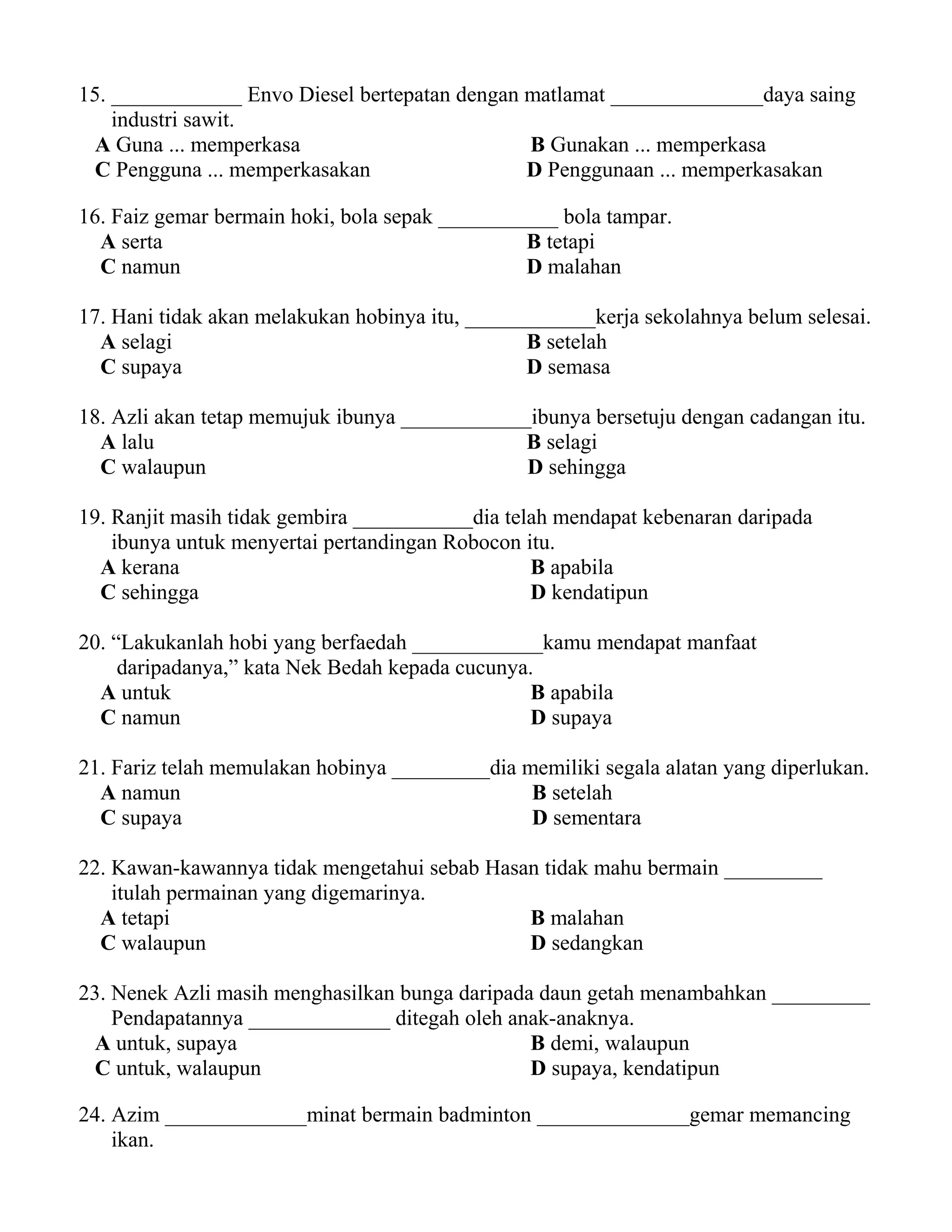 15. ____________ Envo Diesel bertepatan dengan matlamat ______________daya saing 
industri sawit. 
A Guna ... memperkasa B Gunakan ... memperkasa 
C Pengguna ... memperkasakan D Penggunaan ... memperkasakan 
16. Faiz gemar bermain hoki, bola sepak ___________ bola tampar. 
A serta B tetapi 
C namun D malahan 
17. Hani tidak akan melakukan hobinya itu, ____________kerja sekolahnya belum selesai. 
A selagi B setelah 
C supaya D semasa 
18. Azli akan tetap memujuk ibunya ____________ibunya bersetuju dengan cadangan itu. 
A lalu B selagi 
C walaupun D sehingga 
19. Ranjit masih tidak gembira ___________dia telah mendapat kebenaran daripada 
ibunya untuk menyertai pertandingan Robocon itu. 
A kerana B apabila 
C sehingga D kendatipun 
20. “Lakukanlah hobi yang berfaedah ____________kamu mendapat manfaat 
daripadanya,” kata Nek Bedah kepada cucunya. 
A untuk B apabila 
C namun D supaya 
21. Fariz telah memulakan hobinya _________dia memiliki segala alatan yang diperlukan. 
A namun B setelah 
C supaya D sementara 
22. Kawan-kawannya tidak mengetahui sebab Hasan tidak mahu bermain _________ 
itulah permainan yang digemarinya. 
A tetapi B malahan 
C walaupun D sedangkan 
23. Nenek Azli masih menghasilkan bunga daripada daun getah menambahkan _________ 
Pendapatannya _____________ ditegah oleh anak-anaknya. 
A untuk, supaya B demi, walaupun 
C untuk, walaupun D supaya, kendatipun 
24. Azim _____________minat bermain badminton ______________gemar memancing 
ikan. 
 