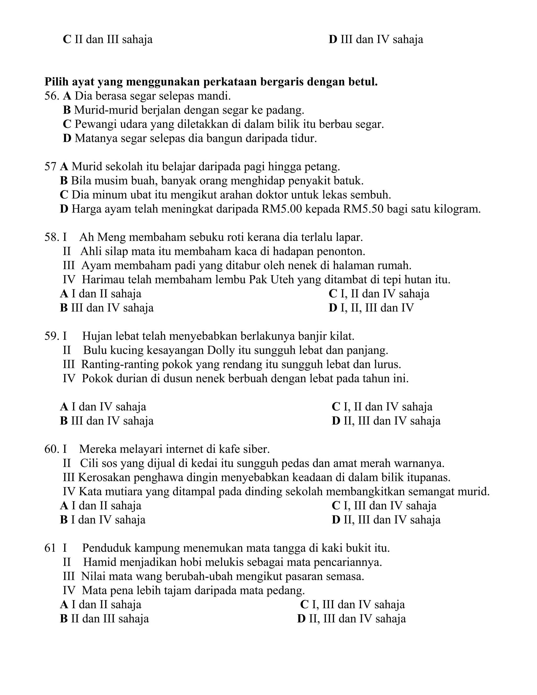 C II dan III sahaja D III dan IV sahaja 
Pilih ayat yang menggunakan perkataan bergaris dengan betul. 
56. A Dia berasa segar selepas mandi. 
B Murid-murid berjalan dengan segar ke padang. 
C Pewangi udara yang diletakkan di dalam bilik itu berbau segar. 
D Matanya segar selepas dia bangun daripada tidur. 
57 A Murid sekolah itu belajar daripada pagi hingga petang. 
B Bila musim buah, banyak orang menghidap penyakit batuk. 
C Dia minum ubat itu mengikut arahan doktor untuk lekas sembuh. 
D Harga ayam telah meningkat daripada RM5.00 kepada RM5.50 bagi satu kilogram. 
58. I Ah Meng membaham sebuku roti kerana dia terlalu lapar. 
II Ahli silap mata itu membaham kaca di hadapan penonton. 
III Ayam membaham padi yang ditabur oleh nenek di halaman rumah. 
IV Harimau telah membaham lembu Pak Uteh yang ditambat di tepi hutan itu. 
A I dan II sahaja C I, II dan IV sahaja 
B III dan IV sahaja D I, II, III dan IV 
59. I Hujan lebat telah menyebabkan berlakunya banjir kilat. 
II Bulu kucing kesayangan Dolly itu sungguh lebat dan panjang. 
III Ranting-ranting pokok yang rendang itu sungguh lebat dan lurus. 
IV Pokok durian di dusun nenek berbuah dengan lebat pada tahun ini. 
A I dan IV sahaja C I, II dan IV sahaja 
B III dan IV sahaja D II, III dan IV sahaja 
60. I Mereka melayari internet di kafe siber. 
II Cili sos yang dijual di kedai itu sungguh pedas dan amat merah warnanya. 
III Kerosakan penghawa dingin menyebabkan keadaan di dalam bilik itupanas. 
IV Kata mutiara yang ditampal pada dinding sekolah membangkitkan semangat murid. 
A I dan II sahaja C I, III dan IV sahaja 
B I dan IV sahaja D II, III dan IV sahaja 
61 I Penduduk kampung menemukan mata tangga di kaki bukit itu. 
II Hamid menjadikan hobi melukis sebagai mata pencariannya. 
III Nilai mata wang berubah-ubah mengikut pasaran semasa. 
IV Mata pena lebih tajam daripada mata pedang. 
A I dan II sahaja C I, III dan IV sahaja 
B II dan III sahaja D II, III dan IV sahaja 
 