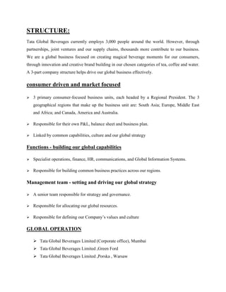 STRUCTURE:
Tata Global Beverages currently employs 3,000 people around the world. However, through
partnerships, joint ventures and our supply chains, thousands more contribute to our business.
We are a global business focused on creating magical beverage moments for our consumers,
through innovation and creative brand building in our chosen categories of tea, coffee and water.
A 3-part company structure helps drive our global business effectively.
consumer driven and market focused
 3 primary consumer-focused business units, each headed by a Regional President. The 3
geographical regions that make up the business unit are: South Asia; Europe, Middle East
and Africa; and Canada, America and Australia.
 Responsible for their own P&L, balance sheet and business plan.
 Linked by common capabilities, culture and our global strategy
Functions - building our global capabilities
 Specialist operations, finance, HR, communications, and Global Information Systems.
 Responsible for building common business practices across our regions.
Management team - setting and driving our global strategy
 A senior team responsible for strategy and governance.
 Responsible for allocating our global resources.
 Responsible for defining our Company’s values and culture
GLOBAL OPERATION
 Tata Global Beverages Limited (Corporate office), Mumbai
 Tata Global Beverages Limited ,Green Ford
 Tata Global Beverages Limited ,Porska , Warsaw
 