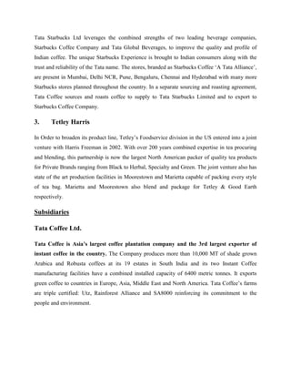 Tata Starbucks Ltd leverages the combined strengths of two leading beverage companies,
Starbucks Coffee Company and Tata Global Beverages, to improve the quality and profile of
Indian coffee. The unique Starbucks Experience is brought to Indian consumers along with the
trust and reliability of the Tata name. The stores, branded as Starbucks Coffee ‘A Tata Alliance’,
are present in Mumbai, Delhi NCR, Pune, Bengaluru, Chennai and Hyderabad with many more
Starbucks stores planned throughout the country. In a separate sourcing and roasting agreement,
Tata Coffee sources and roasts coffee to supply to Tata Starbucks Limited and to export to
Starbucks Coffee Company.
3. Tetley Harris
In Order to broaden its product line, Tetley’s Foodservice division in the US entered into a joint
venture with Harris Freeman in 2002. With over 200 years combined expertise in tea procuring
and blending, this partnership is now the largest North American packer of quality tea products
for Private Brands ranging from Black to Herbal, Specialty and Green. The joint venture also has
state of the art production facilities in Moorestown and Marietta capable of packing every style
of tea bag. Marietta and Moorestown also blend and package for Tetley & Good Earth
respectively.
Subsidiaries
Tata Coffee Ltd.
Tata Coffee is Asia’s largest coffee plantation company and the 3rd largest exporter of
instant coffee in the country. The Company produces more than 10,000 MT of shade grown
Arabica and Robusta coffees at its 19 estates in South India and its two Instant Coffee
manufacturing facilities have a combined installed capacity of 6400 metric tonnes. It exports
green coffee to countries in Europe, Asia, Middle East and North America. Tata Coffee’s farms
are triple certified: Utz, Rainforest Alliance and SA8000 reinforcing its commitment to the
people and environment.
 