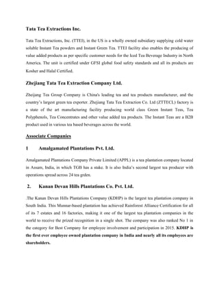 Tata Tea Extractions Inc.
Tata Tea Extractions, Inc. (TTEI), in the US is a wholly owned subsidiary supplying cold water
soluble Instant Tea powders and Instant Green Tea. TTEI facility also enables the producing of
value added products as per specific customer needs for the Iced Tea Beverage Industry in North
America. The unit is certified under GFSI global food safety standards and all its products are
Kosher and Halal Certified.
Zhejiang Tata Tea Extraction Company Ltd.
Zheijang Tea Group Company is China's leading tea and tea products manufacturer, and the
country’s largest green tea exporter. Zhejiang Tata Tea Extraction Co. Ltd (ZTTECL) factory is
a state of the art manufacturing facility producing world class Green Instant Teas, Tea
Polyphenols, Tea Concentrates and other value added tea products. The Instant Teas are a B2B
product used in various tea based beverages across the world.
Associate Companies
1 Amalgamated Plantations Pvt. Ltd.
Amalgamated Plantations Company Private Limited (APPL) is a tea plantation company located
in Assam, India, in which TGB has a stake. It is also India’s second largest tea producer with
operations spread across 24 tea grden.
2. Kanan Devan Hills Plantations Co. Pvt. Ltd.
.The Kanan Devan Hills Plantations Company (KDHP) is the largest tea plantation company in
South India. This Munnar-based plantation has achieved Rainforest Alliance Certification for all
of its 7 estates and 16 factories, making it one of the largest tea plantation companies in the
world to receive the prized recognition in a single shot. The company was also ranked No 1 in
the category for Best Company for employee involvement and participation in 2015. KDHP is
the first ever employee owned plantation company in India and nearly all its employees are
shareholders.
 