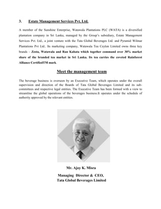 3. Estate Management Services Pvt. Ltd.
A member of the Sunshine Enterprise, Watawala Plantations PLC (WATA) is a diversified
plantation company in Sri Lanka, managed by the Group’s subsidiary, Estate Management
Services Pvt. Ltd., a joint venture with the Tata Global Beverages Ltd. and Pyramid Wilmar
Plantations Pvt Ltd.. Its marketing company, Watawala Tea Ceylon Limited owns three key
brands – Zesta, Watawala and Ran Kahata which together command over 30% market
share of the branded tea market in Sri Lanka. Its tea carries the coveted Rainforest
Alliance CertifiedTM mark.
Meet the management team
The beverage business is overseen by an Executive Team, which operates under the overall
supervision and direction of the Boards of Tata Global Beverages Limited and its sub-
committees and respective legal entities. The Executive Team has been formed with a view to
streamline the global operations of the beverages business.It operates under the schedule of
authority approved by the relevant entities.
Mr. Ajoy K. Misra
Managing Director & CEO,
Tata Global Beverages Limited
 