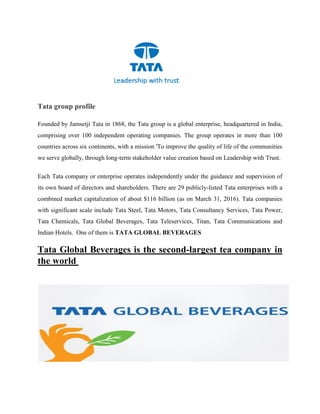 Tata group profile
Founded by Jamsetji Tata in 1868, the Tata group is a global enterprise, headquartered in India,
comprising over 100 independent operating companies. The group operates in more than 100
countries across six continents, with a mission 'To improve the quality of life of the communities
we serve globally, through long-term stakeholder value creation based on Leadership with Trust.
Each Tata company or enterprise operates independently under the guidance and supervision of
its own board of directors and shareholders. There are 29 publicly-listed Tata enterprises with a
combined market capitalization of about $116 billion (as on March 31, 2016). Tata companies
with significant scale include Tata Steel, Tata Motors, Tata Consultancy Services, Tata Power,
Tata Chemicals, Tata Global Beverages, Tata Teleservices, Titan, Tata Communications and
Indian Hotels. One of them is TATA GLOBAL BEVERAGES
Tata Global Beverages is the second-largest tea company in
the world
 