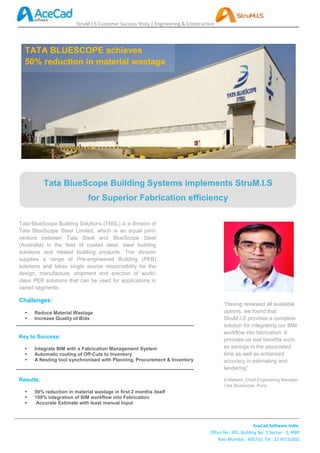 StruM.I.S Customer Success Story | Engineering & Construction




  TATA BLUESCOPE achieves
  50% reduction in material wastage




           Tata BlueScope Building Systems implements StruM.I.S
                             for Superior Fabrication efficiency

Tata BlueScope Building Solutions (TBSL) is a division of
Tata BlueScope Steel Limited, which is an equal joint-
venture between Tata Steel and BlueScope Steel
(Australia) in the field of coated steel, steel building
solutions and related building products. The division
supplies a range of Pre-engineered Building (PEB)
solutions and takes single source responsibility for the
design, manufacture, shipment and erection of world-
class PEB solutions that can be used for applications in
varied segments.

Challenges:
                                                                                          “Having reviewed all available
     Reduce Material Wastage                                                             options, we found that
     Increase Quality of Bids                                                            StruM.I.S provides a complete
                                                                                          solution for integrating our BIM
                                                                                          workflow into fabrication. It
Key to Success:
                                                                                          provides us real benefits such
     Integrate BIM with a Fabrication Management System                                  as savings in the associated
     Automatic routing of Off-Cuts to Inventory                                          time as well as enhanced
     A Nesting tool synchronised with Planning, Procurement & Inventory                  accuracy in estimating and
                                                                                          tendering”

Results:                                                                                  S.Mahesh, Chief Engineering Manager,
                                                                                          Tata BlueScope, Pune
     50% reduction in material wastage in first 2 months itself
     100% integration of BIM workflow into Fabrication
      Accurate Estimate with least manual Input



                                                                                                          AceCad Software India
                                                                                   Office No: 305, Building No: 5,Sector - 3, MBP
                                                                                       Navi Mumbai : 400710 ,Tel : 22 40151002
 