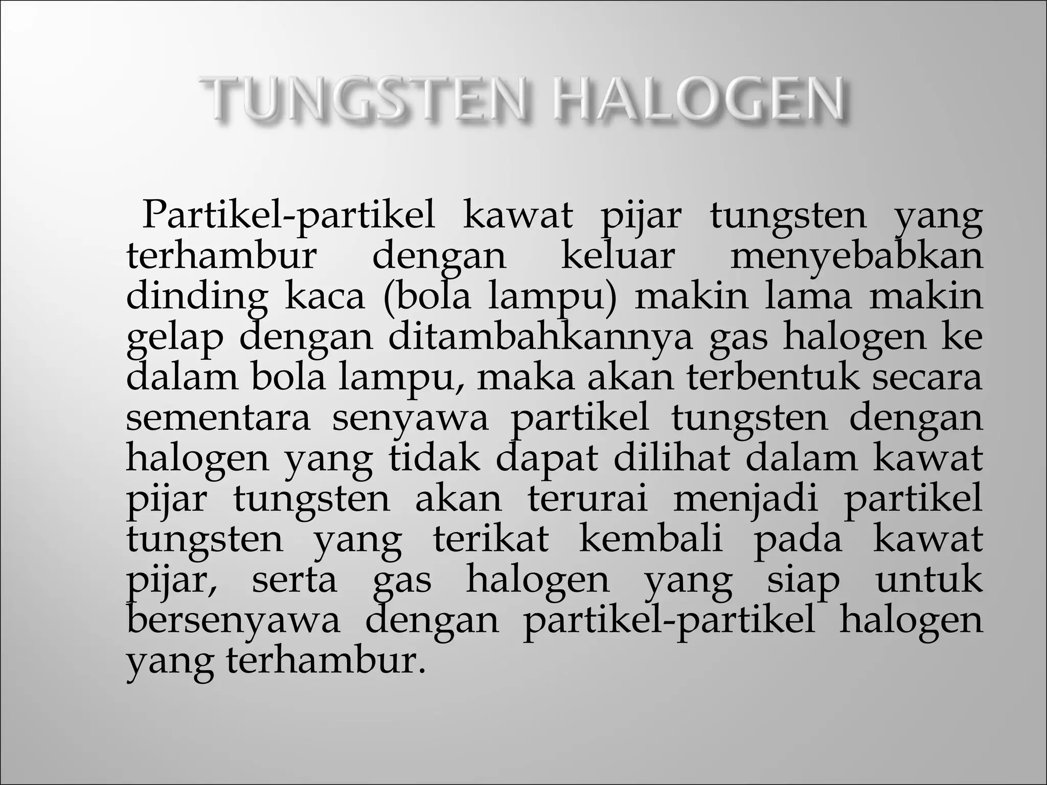 Partikel-partikel kawat pijar tungsten yang
terhambur dengan keluar menyebabkan
dinding kaca (bola lampu) makin lama makin
gelap dengan ditambahkannya gas halogen ke
dalam bola lampu, maka akan terbentuk secara
sementara senyawa partikel tungsten dengan
halogen yang tidak dapat dilihat dalam kawat
pijar tungsten akan terurai menjadi partikel
tungsten yang terikat kembali pada kawat
pijar, serta gas halogen yang siap untuk
bersenyawa dengan partikel-partikel halogen
yang terhambur.
 
