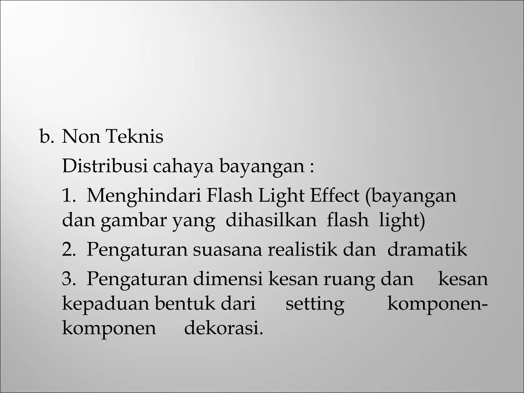 b. Non Teknis
Distribusi cahaya bayangan :
1. Menghindari Flash Light Effect (bayangan
dan gambar yang dihasilkan flash light)
2. Pengaturan suasana realistik dan dramatik
3. Pengaturan dimensi kesan ruang dan kesan
kepaduan bentuk dari setting komponen-
komponen dekorasi.
 