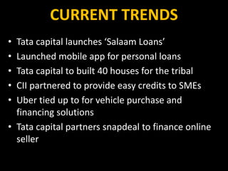 CURRENT TRENDS
• Tata capital launches ‘Salaam Loans’
• Launched mobile app for personal loans
• Tata capital to built 40 houses for the tribal
• CII partnered to provide easy credits to SMEs
• Uber tied up to for vehicle purchase and
financing solutions
• Tata capital partners snapdeal to finance online
seller
 