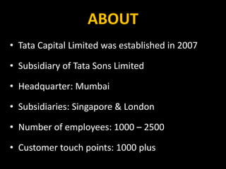 ABOUT
• Tata Capital Limited was established in 2007
• Subsidiary of Tata Sons Limited
• Headquarter: Mumbai
• Subsidiaries: Singapore & London
• Number of employees: 1000 – 2500
• Customer touch points: 1000 plus
 