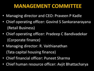 MANAGEMENT COMMITTEE
• Managing director and CEO: Praveen P Kadle
• Chief operating officer: Govind S Sankaranarayana
(Retail Business)
• Chief operating officer: Pradeep C Bandivadekar
(Corporate finance)
• Managing director: R. Vaithianathan
(Tata capital housing finance)
• Chief financial officer: Puneet Sharma
• Chief human resource officer: Avjit Bhattacharya
 