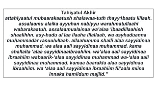 Tahiyatul Akhir
attahiyaatul mubaarakaatush shalawaa-tuth thayy1baatu lillaah.
assalaamu alaika ayyuhan nabiyyu warahmatullaahi
wabarakaatuh. assalaamualainaa wa’alaa 'ibaadillaahish
shaalihhn. asy-hadu al laa ilaaha illallaah, wa asyhaduanna
muhammadar rasuulullaah. allaahumma shalli alaa sayyidinaa
muhammad. wa alaa aali sayyidinaa muhammad. kama
shallaita ‘alaa sayyidinaaibraahiim. wa’alaa aali sayyidinaa
ibraahiim wabaarik-‘alaa sayyidinaa muhammad wa-‘alaa aali
sayyidinaa muhammad. kamaa baarakta alaa sayyidinaa
ibraahiim. wa ‘alaa aali sayyidinaa ibraahiim fil’aala miina
innaka hamiidum majiid.”
 