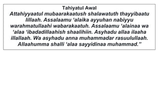Tahiyatul Awal
Attahiyyaatul mubaarakaatush shalawatuth thayyibaatu
lillaah. Assalaamu ‘alaika ayyuhan nabiyyu
warahmatullaahi wabarakaatuh. Assalaamu ‘alainaa wa
‘alaa ‘ibadadillaahish shaalihiin. Asyhadu allaa ilaaha
illallaah. Wa asyhadu anna muhammadar rasuulullaah.
Allaahumma shalli ‘alaa sayyidinaa muhammad.”
 