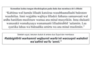 Kemudian kedua tangan disedekapkan pada dada dan membaca do’a iftitah:
“Kabiiraa wal hamdu lillaahi katsiiraa wasubhaanallaahi bukrataw
waashiilaa. Innii wajjahtu wajhiya lilladzii fatharas samaawaati wal
ardha haniifam muslimaw wamaa ana minal musyrikiin. Inna shalaatii
wanusukii wamahyaaya wamamaatii lillaahirabbil ‘aalamiin. Laa
syariika lahuu wa bidzaalika umirtu wa ana minal muslimiin.”
Setelah sujud, lakukan duduk di antara dua Sujud dan membaca:
“Rabbighfirlii warhamnii wajburnii warfa’nii warzuqnii wahdinii
wa’aafinii wa’fu ‘annii.”
 