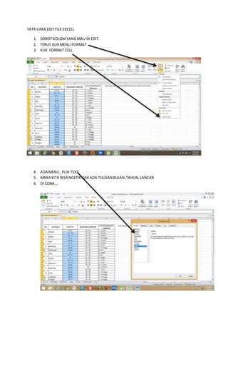 TATA CARA EDIT FILE EXCELL
1. SOROT KOLOMYANGMAU DI EDIT.
2. TERUS KLIKMENU FORMAT
3. KLIK FORMAT CELL
4. ADA MENU…PLIH TEXT
5. MAKA KITA BISA NGETIK GAKADA TULISAN BULAN,TAHUN,LANCAR
6. DI COBA….
 