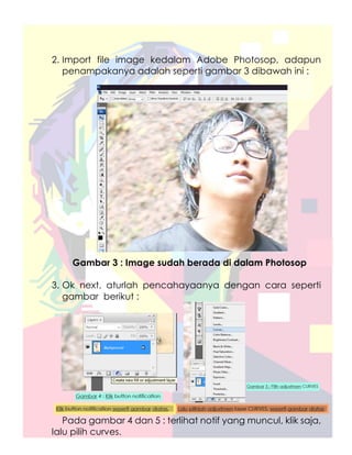 2. Import file image kedalam Adobe Photosop, adapun
   penampakanya adalah seperti gambar 3 dibawah ini :




    Gambar 3 : Image sudah berada di dalam Photosop

3. Ok next, aturlah pencahayaanya dengan cara seperti
   gambar berikut :




   Pada gambar 4 dan 5 : terlihat notif yang muncul, klik saja,
lalu pilih curves.
 
