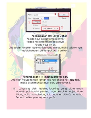 Penampakan 10 : Layer Option
               *pada no.1 ceklist templatenya,
               *pada no.2 hilangkan ceklistnya,
                      *pada no.3 klik ok.
Jika sudah langkah layer option yang diatas, maka selanjutnya
            adalah seperti penampakan 11 berikut :




         Penampakan 11 : membuat layer baru
 Arahkan mouse teman-teman kea rah angka no 1 lalu klik,
       maka akan muncul layer baru yaitu layer 2.

   8.      Langsung deh faceting-faceting yang diutamakan
        adalah point-point penting agar karakter objek tidak
        hilang, yaitu mata, hidung lalu bubur eh bibir ☺, hahahha
        Seperti berikut penampakanya ☺.
 