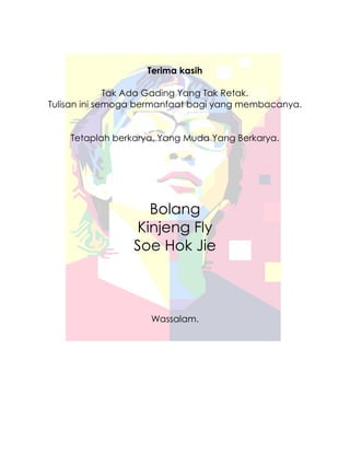Terima kasih

              Tak Ada Gading Yang Tak Retak.
Tulisan ini semoga bermanfaat bagi yang membacanya.


    Tetaplah berkarya, Yang Muda Yang Berkarya.




                   Bolang
                 Kinjeng Fly
                 Soe Hok Jie



                    Wassalam.
 